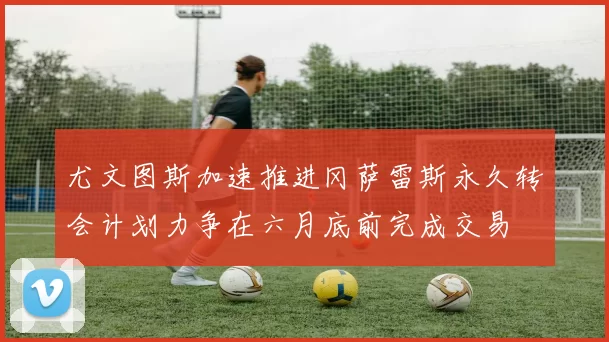 尤文图斯加速推进冈萨雷斯永久转会计划力争在六月底前完成交易