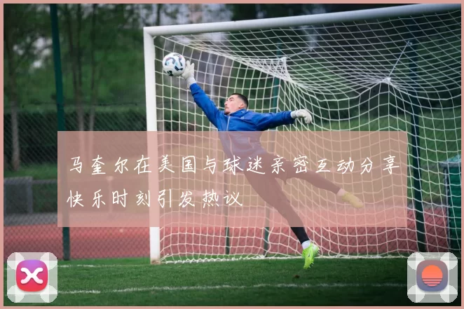 马奎尔在美国与球迷亲密互动分享快乐时刻引发热议