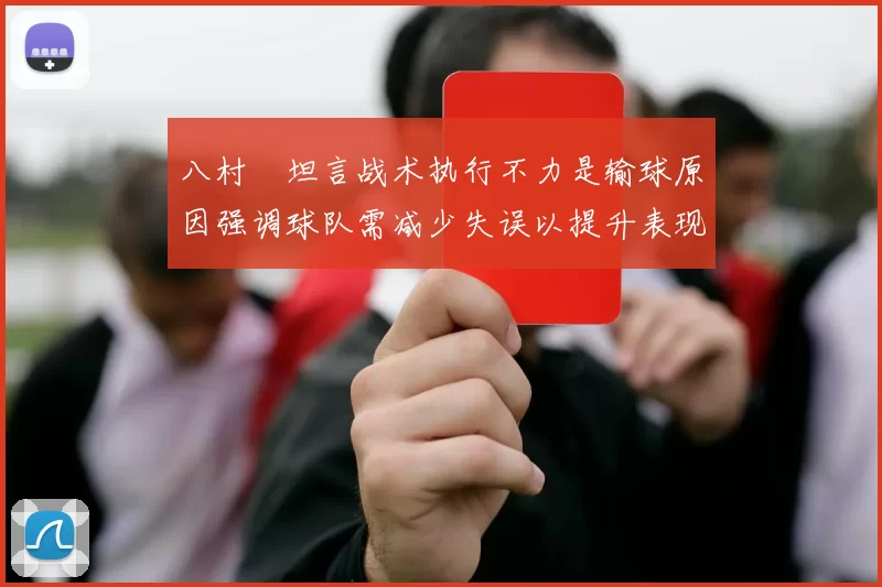 八村塁坦言战术执行不力是输球原因强调球队需减少失误以提升表现