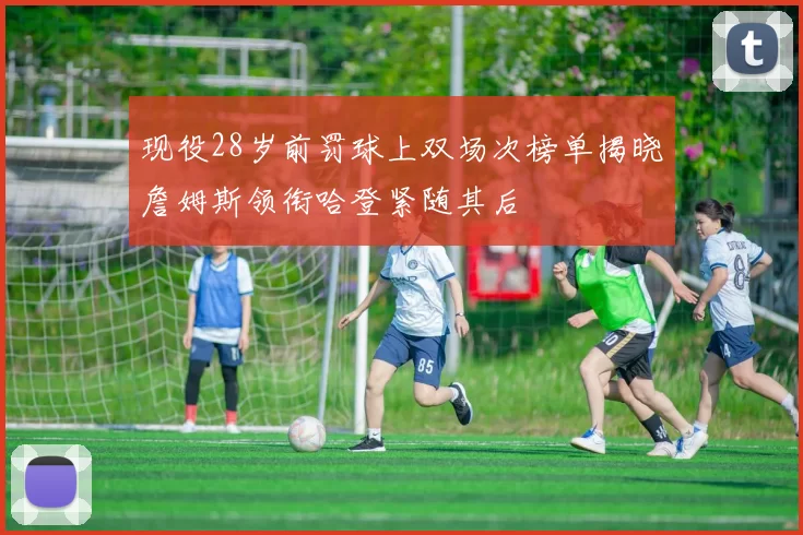 现役28岁前罚球上双场次榜单揭晓詹姆斯领衔哈登紧随其后