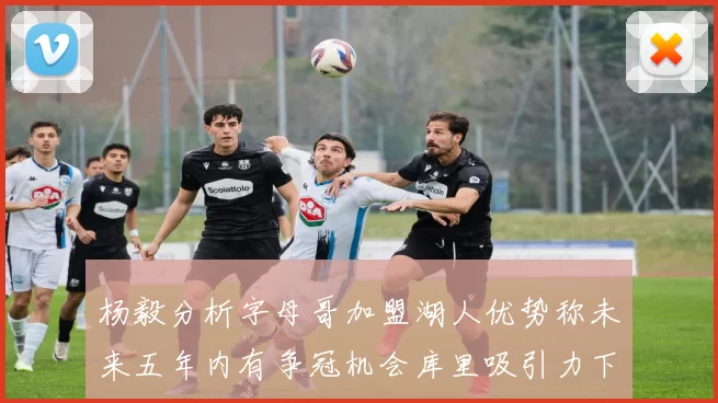 杨毅分析字母哥加盟湖人优势称未来五年内有争冠机会库里吸引力下降