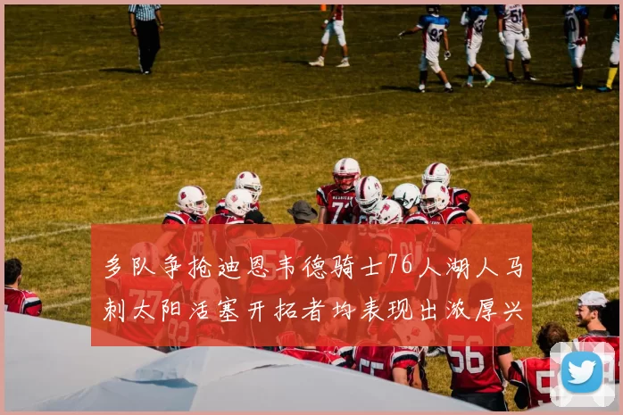 多队争抢迪恩韦德骑士76人湖人马刺太阳活塞开拓者均表现出浓厚兴趣