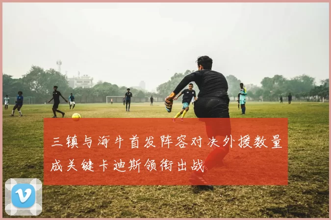 三镇与海牛首发阵容对决外援数量成关键卡迪斯领衔出战