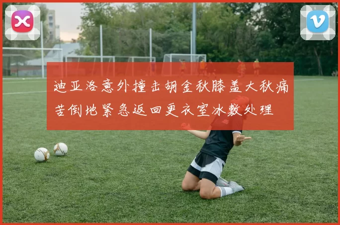 迪亚洛意外撞击胡金秋膝盖大秋痛苦倒地紧急返回更衣室冰敷处理