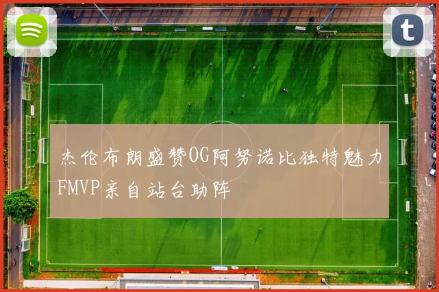 杰伦布朗盛赞OG阿努诺比独特魅力FMVP亲自站台助阵