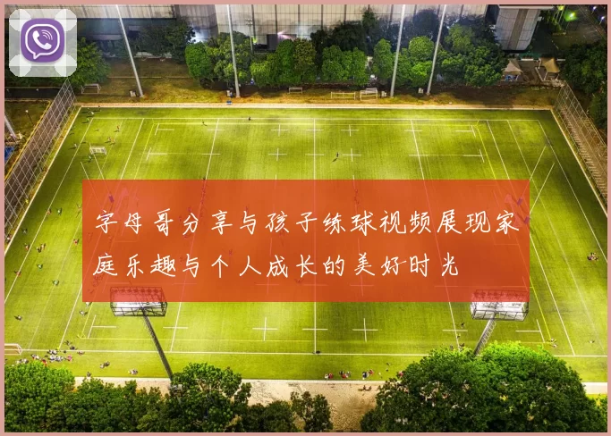 字母哥分享与孩子练球视频展现家庭乐趣与个人成长的美好时光