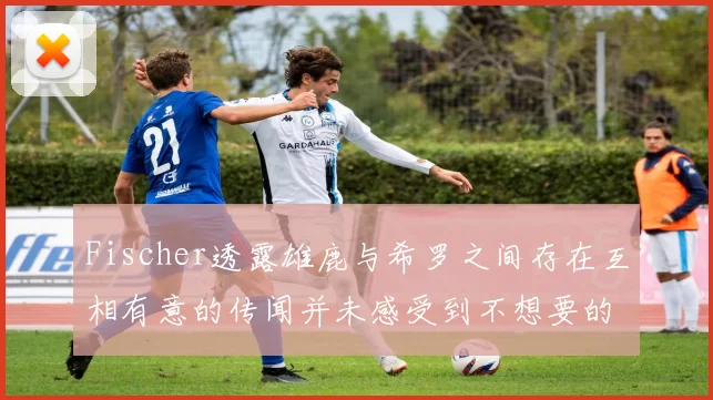 Fischer透露雄鹿与希罗之间存在互相有意的传闻并未感受到不想要的迹象