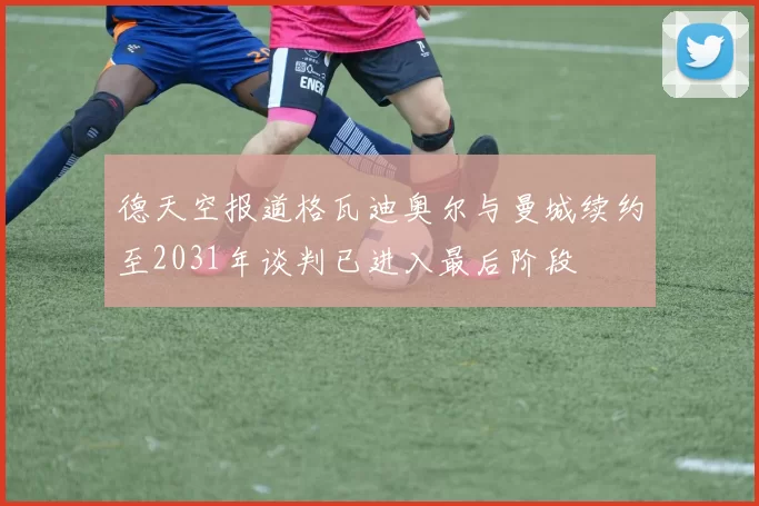 德天空报道格瓦迪奥尔与曼城续约至2031年谈判已进入最后阶段