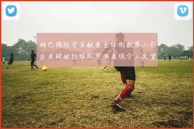 姆巴佩防守贡献度全球倒数第二引发质疑被指球队黑洞表现令人失望