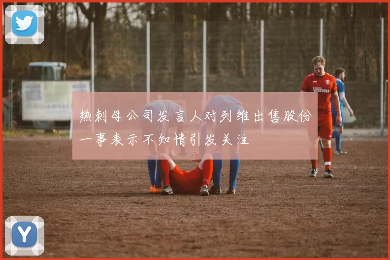 热刺母公司发言人对列维出售股份一事表示不知情引发关注