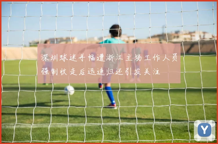 深圳球迷手幅遭浙江主场工作人员强制收走后迅速归还引发关注